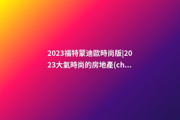 2023福特蒙迪歐時尚版|2023大氣時尚的房地產(chǎn)名字大全-第1張-公司起名-玄機派